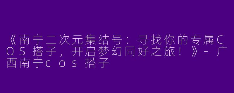 《南宁二次元集结号：寻找你的专属COS搭子，开启梦幻同好之旅！》-广西南宁cos搭子
