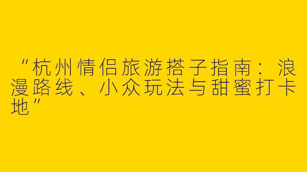 “杭州情侣旅游搭子指南：浪漫路线、小众玩法与甜蜜打卡地”