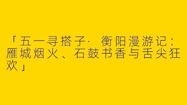 「五一寻搭子·衡阳漫游记：雁城烟火、石鼓书香与舌尖狂欢」