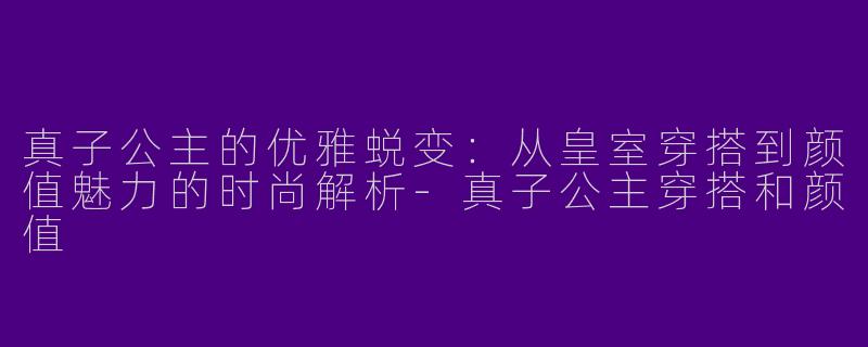 真子公主的优雅蜕变：从皇室穿搭到颜值魅力的时尚解析-真子公主穿搭和颜值