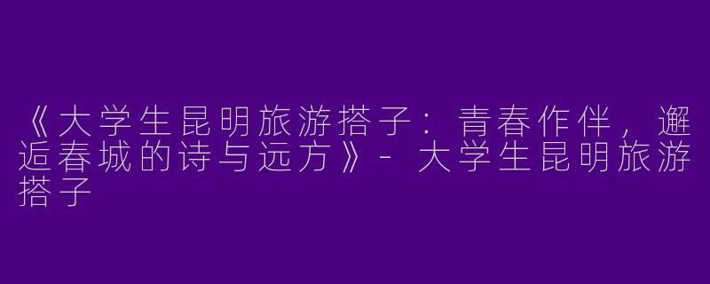 《大学生昆明旅游搭子：青春作伴，邂逅春城的诗与远方》-大学生昆明旅游搭子