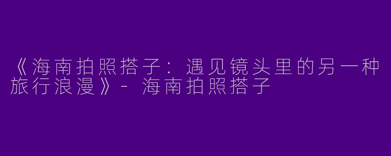 《海南拍照搭子：遇见镜头里的另一种旅行浪漫》-海南拍照搭子