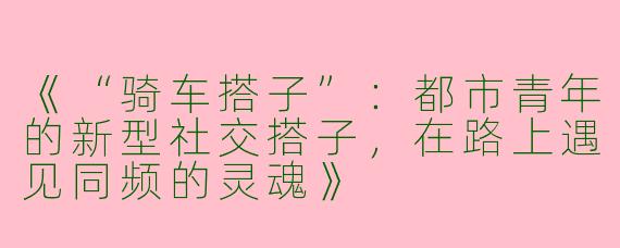 《“骑车搭子”：都市青年的新型社交搭子，在路上遇见同频的灵魂》