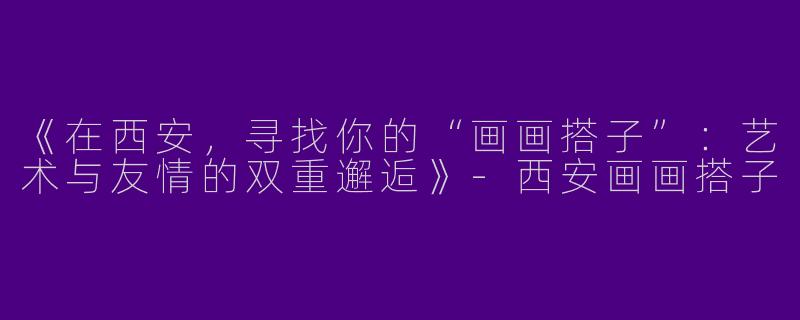 《在西安，寻找你的“画画搭子”：艺术与友情的双重邂逅》-西安画画搭子