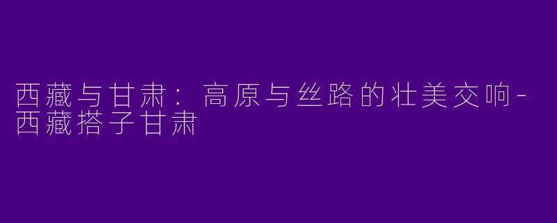 西藏与甘肃：高原与丝路的壮美交响-西藏搭子甘肃
