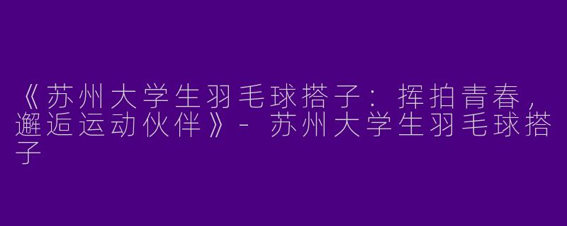 《苏州大学生羽毛球搭子：挥拍青春，邂逅运动伙伴》-苏州大学生羽毛球搭子
