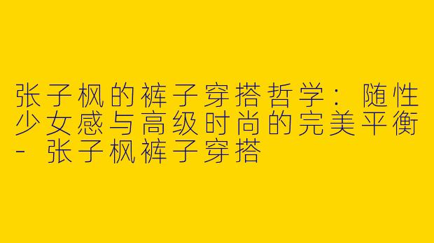 张子枫的裤子穿搭哲学：随性少女感与高级时尚的完美平衡-张子枫裤子穿搭