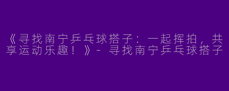 《寻找南宁乒乓球搭子：一起挥拍，共享运动乐趣！》-寻找南宁乒乓球搭子
