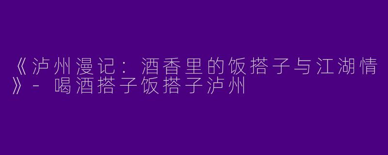 《泸州漫记：酒香里的饭搭子与江湖情》-喝酒搭子饭搭子泸州