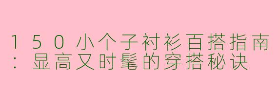 150小个子衬衫百搭指南：显高又时髦的穿搭秘诀