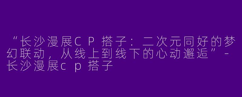 “长沙漫展CP搭子：二次元同好的梦幻联动，从线上到线下的心动邂逅”-长沙漫展cp搭子