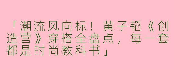「潮流风向标！黄子韬《创造营》穿搭全盘点，每一套都是时尚教科书」