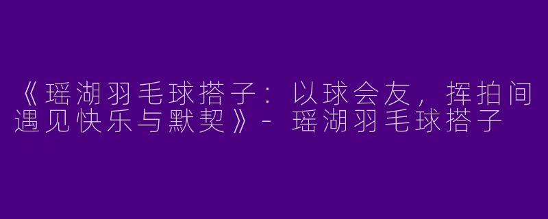 《瑶湖羽毛球搭子：以球会友，挥拍间遇见快乐与默契》-瑶湖羽毛球搭子