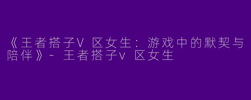 《王者搭子V区女生：游戏中的默契与陪伴》