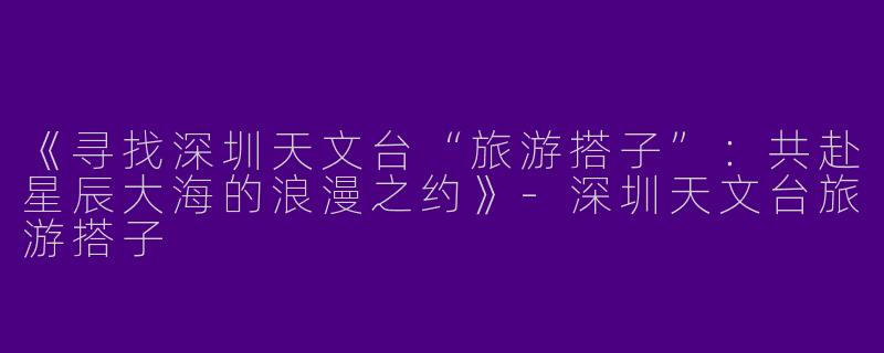 《寻找深圳天文台“旅游搭子”：共赴星辰大海的浪漫之约》-深圳天文台旅游搭子