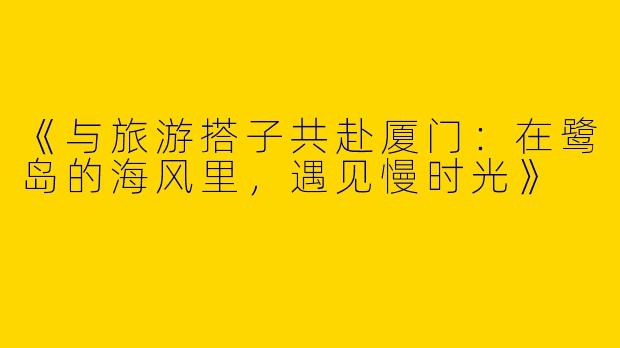 《与旅游搭子共赴厦门：在鹭岛的海风里，遇见慢时光》