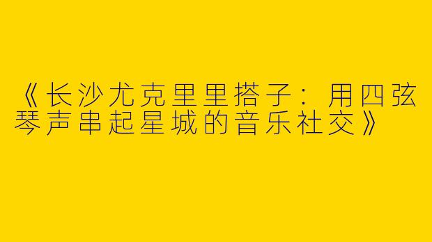 《长沙尤克里里搭子：用四弦琴声串起星城的音乐社交》