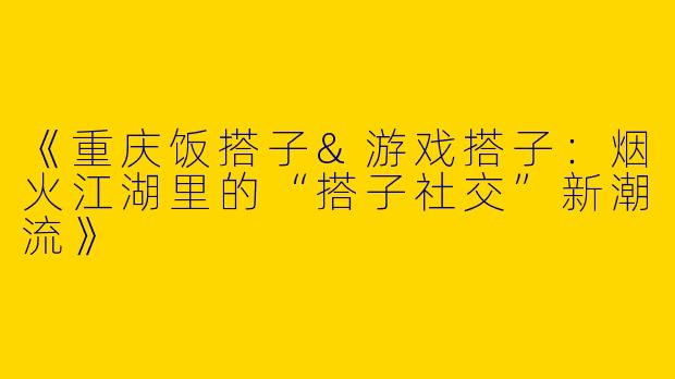《重庆饭搭子&游戏搭子：烟火江湖里的“搭子社交”新潮流》