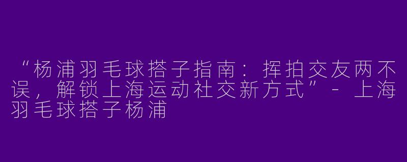 “杨浦羽毛球搭子指南:挥拍交友两不误,解锁上海运动社交新方式”
