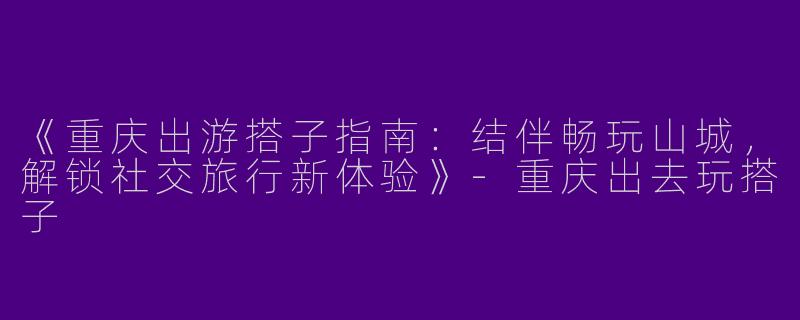《重庆出游搭子指南:结伴畅玩山城,解锁社交旅行新体验》