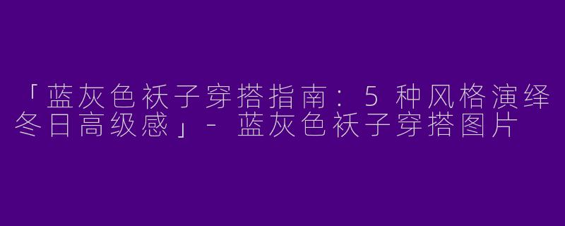 「蓝灰色袄子穿搭指南：5种风格演绎冬日高级感」-蓝灰色袄子穿搭图片