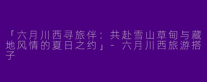 「六月川西寻旅伴：共赴雪山草甸与藏地风情的夏日之约」-六月川西旅游搭子