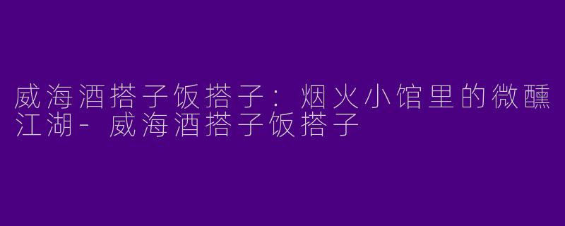 威海酒搭子饭搭子：烟火小馆里的微醺江湖-威海酒搭子饭搭子