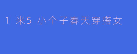 「1米5小个子春天穿搭指南：显高显瘦的5个实用技巧」
