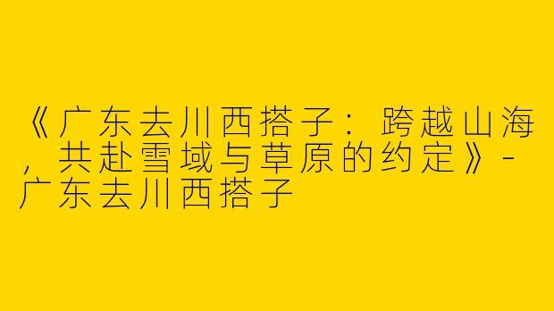 《广东去川西搭子：跨越山海，共赴雪域与草原的约定》-广东去川西搭子