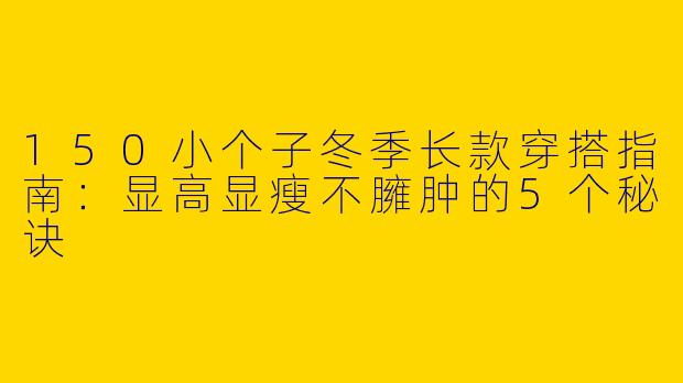 150小个子冬季长款穿搭指南：显高显瘦不臃肿的5个秘诀