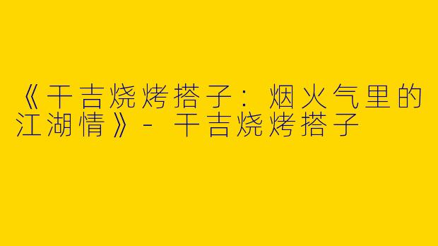 《干吉烧烤搭子：烟火气里的江湖情》-干吉烧烤搭子