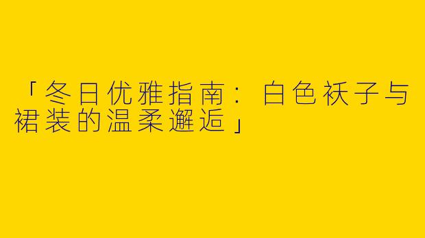 「冬日优雅指南：白色袄子与裙装的温柔邂逅」
