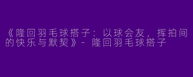 《隆回羽毛球搭子：以球会友，挥拍间的快乐与默契》-隆回羽毛球搭子
