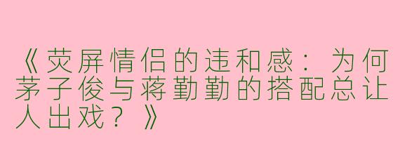 《荧屏情侣的违和感：为何茅子俊与蒋勤勤的搭配总让人出戏？》