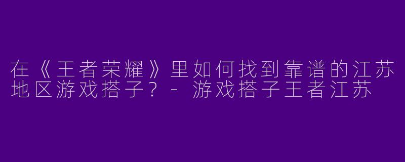 在《王者荣耀》里如何找到靠谱的江苏地区游戏搭子？-游戏搭子王者江苏