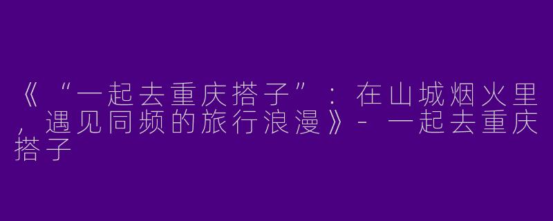 《“一起去重庆搭子”：在山城烟火里，遇见同频的旅行浪漫》-一起去重庆搭子