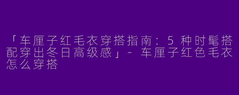 「车厘子红毛衣穿搭指南：5种时髦搭配穿出冬日高级感」-车厘子红色毛衣怎么穿搭