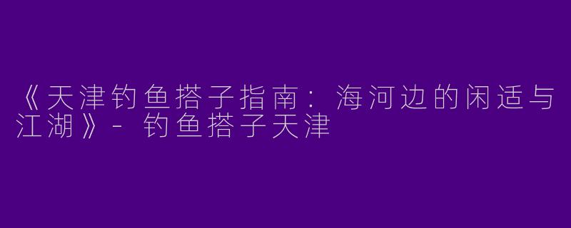 《天津钓鱼搭子指南：海河边的闲适与江湖》-钓鱼搭子天津