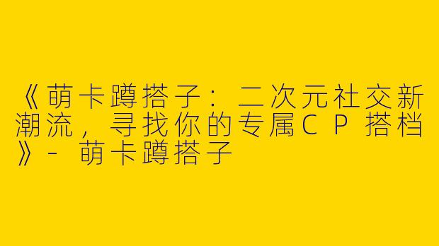 《萌卡蹲搭子：二次元社交新潮流，寻找你的专属CP搭档》