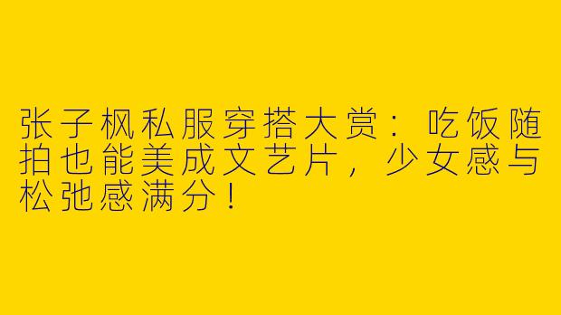 张子枫私服穿搭大赏：吃饭随拍也能美成文艺片，少女感与松弛感满分！