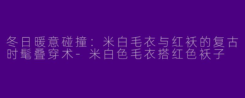 冬日暖意碰撞：米白毛衣与红袄的复古时髦叠穿术-米白色毛衣搭红色袄子