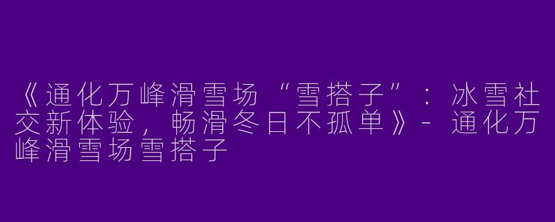 《通化万峰滑雪场“雪搭子”：冰雪社交新体验，畅滑冬日不孤单》-通化万峰滑雪场雪搭子