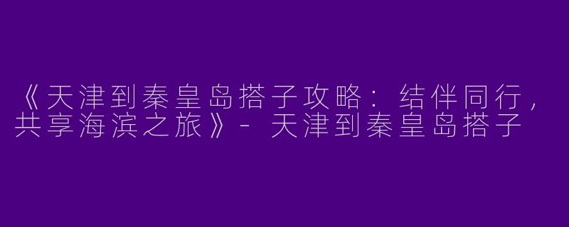 《天津到秦皇岛搭子攻略：结伴同行，共享海滨之旅》-天津到秦皇岛搭子