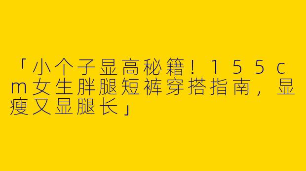 「小个子显高秘籍！155cm女生胖腿短裤穿搭指南，显瘦又显腿长」
