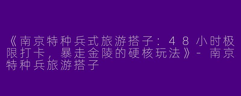 《南京特种兵式旅游搭子：48小时极限打卡，暴走金陵的硬核玩法》-南京特种兵旅游搭子