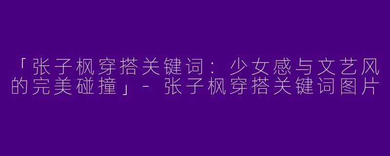 「张子枫穿搭关键词：少女感与文艺风的完美碰撞」-张子枫穿搭关键词图片