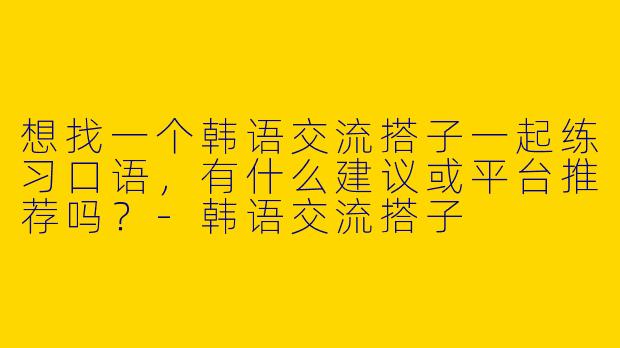 想找一个韩语交流搭子一起练习口语，有什么建议或平台推荐吗？