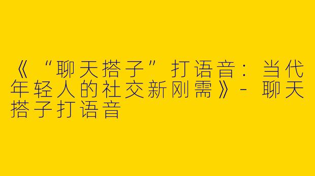 《“聊天搭子”打语音：当代年轻人的社交新刚需》