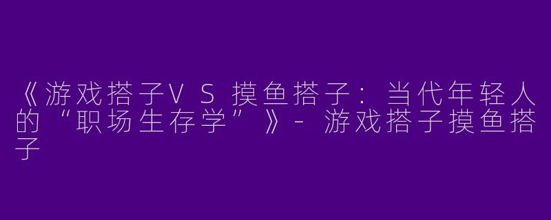 《游戏搭子VS摸鱼搭子：当代年轻人的“职场生存学”》-游戏搭子摸鱼搭子