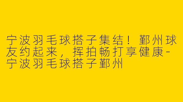 宁波羽毛球搭子集结！鄞州球友约起来，挥拍畅打享健康-宁波羽毛球搭子鄞州